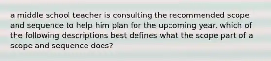 a middle school teacher is consulting the recommended scope and sequence to help him plan for the upcoming year. which of the following descriptions best defines what the scope part of a scope and sequence does?