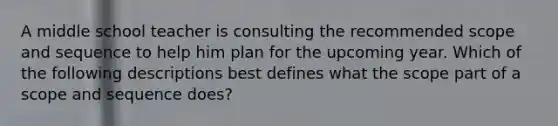 A middle school teacher is consulting the recommended scope and sequence to help him plan for the upcoming year. Which of the following descriptions best defines what the scope part of a scope and sequence does?