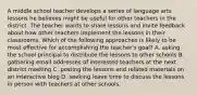 A middle school teacher develops a series of language arts lessons he believes might be useful for other teachers in the district. The teacher wants to share lessons and invite feedback about how other teachers implement the lessons in their classrooms. Which of the following approaches is likely to be most effective for accomplishing the teacher's goal? A. asking the school principal to distribute the lessons to other schools B. gathering email addresses of interested teachers at the next district meeting C. posting the lessons and related materials on an interactive blog D. seeking leave time to discuss the lessons in person with teachers at other schools.