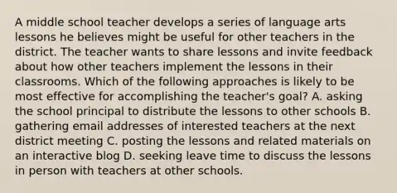 A middle school teacher develops a series of language arts lessons he believes might be useful for other teachers in the district. The teacher wants to share lessons and invite feedback about how other teachers implement the lessons in their classrooms. Which of the following approaches is likely to be most effective for accomplishing the teacher's goal? A. asking the school principal to distribute the lessons to other schools B. gathering email addresses of interested teachers at the next district meeting C. posting the lessons and related materials on an interactive blog D. seeking leave time to discuss the lessons in person with teachers at other schools.