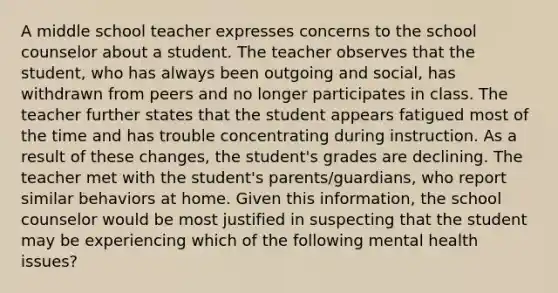 A middle school teacher expresses concerns to the school counselor about a student. The teacher observes that the student, who has always been outgoing and social, has withdrawn from peers and no longer participates in class. The teacher further states that the student appears fatigued most of the time and has trouble concentrating during instruction. As a result of these changes, the student's grades are declining. The teacher met with the student's parents/guardians, who report similar behaviors at home. Given this information, the school counselor would be most justified in suspecting that the student may be experiencing which of the following mental health issues?