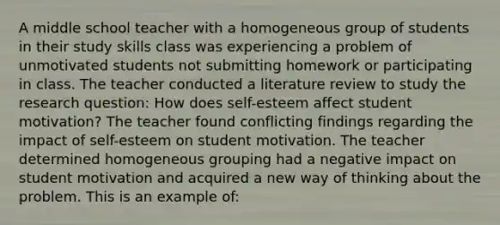 A middle school teacher with a homogeneous group of students in their study skills class was experiencing a problem of unmotivated students not submitting homework or participating in class. The teacher conducted a literature review to study the research question: How does self-esteem affect student motivation? The teacher found conflicting findings regarding the impact of self-esteem on student motivation. The teacher determined homogeneous grouping had a negative impact on student motivation and acquired a new way of thinking about the problem. This is an example of: