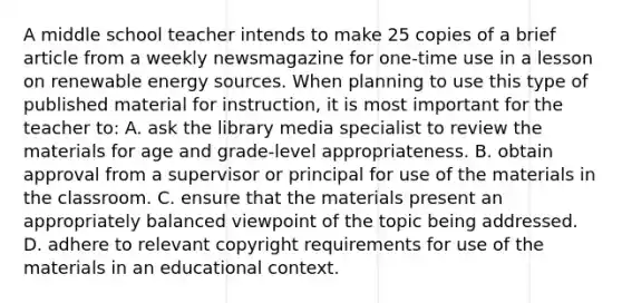 A middle school teacher intends to make 25 copies of a brief article from a weekly newsmagazine for one-time use in a lesson on renewable energy sources. When planning to use this type of published material for instruction, it is most important for the teacher to: A. ask the library media specialist to review the materials for age and grade-level appropriateness. B. obtain approval from a supervisor or principal for use of the materials in the classroom. C. ensure that the materials present an appropriately balanced viewpoint of the topic being addressed. D. adhere to relevant copyright requirements for use of the materials in an educational context.