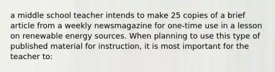 a middle school teacher intends to make 25 copies of a brief article from a weekly newsmagazine for one-time use in a lesson on renewable energy sources. When planning to use this type of published material for instruction, it is most important for the teacher to: