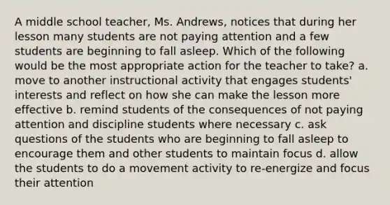 A middle school teacher, Ms. Andrews, notices that during her lesson many students are not paying attention and a few students are beginning to fall asleep. Which of the following would be the most appropriate action for the teacher to take? a. move to another instructional activity that engages students' interests and reflect on how she can make the lesson more effective b. remind students of the consequences of not paying attention and discipline students where necessary c. ask questions of the students who are beginning to fall asleep to encourage them and other students to maintain focus d. allow the students to do a movement activity to re-energize and focus their attention