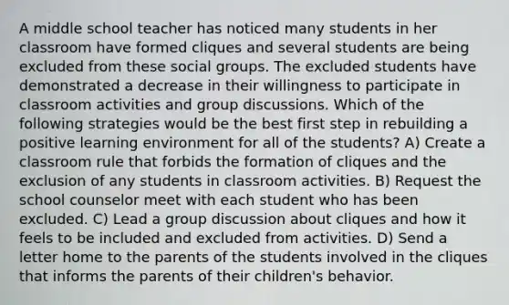 A middle school teacher has noticed many students in her classroom have formed cliques and several students are being excluded from these social groups. The excluded students have demonstrated a decrease in their willingness to participate in classroom activities and group discussions. Which of the following strategies would be the best first step in rebuilding a positive learning environment for all of the students? A) Create a classroom rule that forbids the formation of cliques and the exclusion of any students in classroom activities. B) Request the school counselor meet with each student who has been excluded. C) Lead a group discussion about cliques and how it feels to be included and excluded from activities. D) Send a letter home to the parents of the students involved in the cliques that informs the parents of their children's behavior.