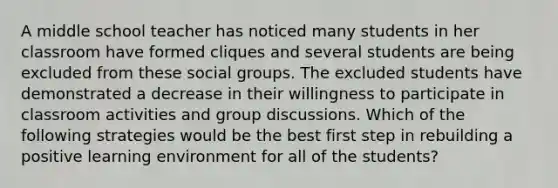 A middle school teacher has noticed many students in her classroom have formed cliques and several students are being excluded from these social groups. The excluded students have demonstrated a decrease in their willingness to participate in classroom activities and group discussions. Which of the following strategies would be the best first step in rebuilding a positive learning environment for all of the students?