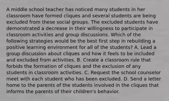 A middle school teacher has noticed many students in her classroom have formed cliques and several students are being excluded from these social groups. The excluded students have demonstrated a decrease in their willingness to participate in classroom activities and group discussions. Which of the following strategies would be the best first step in rebuilding a positive learning environment for all of the students? A. Lead a group discussion about cliques and how it feels to be included and excluded from activities. B. Create a classroom rule that forbids the formation of cliques and the exclusion of any students in classroom activities. C. Request the school counselor meet with each student who has been excluded. D. Send a letter home to the parents of the students involved in the cliques that informs the parents of their children's behavior.