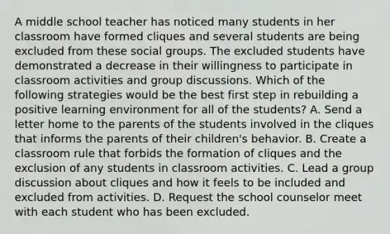 A middle school teacher has noticed many students in her classroom have formed cliques and several students are being excluded from these social groups. The excluded students have demonstrated a decrease in their willingness to participate in classroom activities and group discussions. Which of the following strategies would be the best first step in rebuilding a positive learning environment for all of the students? A. Send a letter home to the parents of the students involved in the cliques that informs the parents of their children's behavior. B. Create a classroom rule that forbids the formation of cliques and the exclusion of any students in classroom activities. C. Lead a group discussion about cliques and how it feels to be included and excluded from activities. D. Request the school counselor meet with each student who has been excluded.