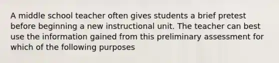 A middle school teacher often gives students a brief pretest before beginning a new instructional unit. The teacher can best use the information gained from this preliminary assessment for which of the following purposes