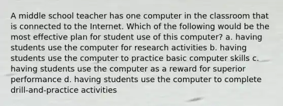 A middle school teacher has one computer in the classroom that is connected to the Internet. Which of the following would be the most effective plan for student use of this computer? a. having students use the computer for research activities b. having students use the computer to practice basic computer skills c. having students use the computer as a reward for superior performance d. having students use the computer to complete drill-and-practice activities