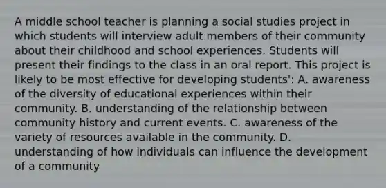 A middle school teacher is planning a social studies project in which students will interview adult members of their community about their childhood and school experiences. Students will present their findings to the class in an oral report. This project is likely to be most effective for developing students': A. awareness of the diversity of educational experiences within their community. B. understanding of the relationship between community history and current events. C. awareness of the variety of resources available in the community. D. understanding of how individuals can influence the development of a community