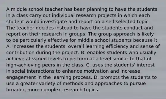 A middle school teacher has been planning to have the students in a class carry out individual research projects in which each student would investigate and report on a self-selected topic. The teacher decides instead to have the students conduct and report on their research in groups. The group approach is likely to be particularly effective for middle school students because it: A. increases the students' overall learning efficiency and sense of contribution during the project. B. enables students who usually achieve at varied levels to perform at a level similar to that of high-achieving peers in the class. C. uses the students' interest in social interactions to enhance motivation and increase engagement in the learning process. D. prompts the students to use a greater variety of methods and approaches to pursue broader, more complex research topics.