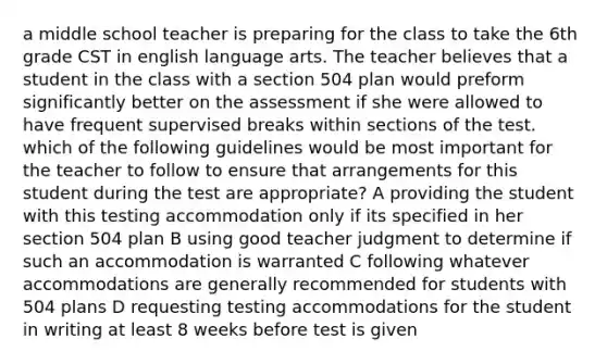 a middle school teacher is preparing for the class to take the 6th grade CST in english language arts. The teacher believes that a student in the class with a section 504 plan would preform significantly better on the assessment if she were allowed to have frequent supervised breaks wi<a href='https://www.questionai.com/knowledge/kukqOIxQqu-thin-section' class='anchor-knowledge'>thin section</a>s of the test. which of the following guidelines would be most important for the teacher to follow to ensure that arrangements for this student during the test are appropriate? A providing the student with this testing accommodation only if its specified in her section 504 plan B using good teacher judgment to determine if such an accommodation is warranted C following whatever accommodations are generally recommended for students with 504 plans D requesting testing accommodations for the student in writing at least 8 weeks before test is given