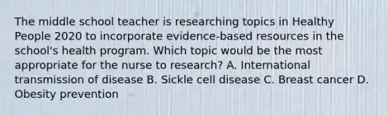 The middle school teacher is researching topics in Healthy People 2020 to incorporate evidence-based resources in the school's health program. Which topic would be the most appropriate for the nurse to research? A. International transmission of disease B. Sickle cell disease C. Breast cancer D. Obesity prevention