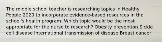 The middle school teacher is researching topics in Healthy People 2020 to incorporate evidence-based resources in the school's health program. Which topic would be the most appropriate for the nurse to research? Obesity prevention Sickle cell disease International transmission of disease Breast cancer