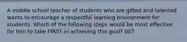 A middle school teacher of students who are gifted and talented wants to encourage a respectful learning environment for students. Which of the following steps would be most effective for him to take FIRST in achieving this goal? 007