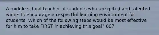 A middle school teacher of students who are gifted and talented wants to encourage a respectful learning environment for students. Which of the following steps would be most effective for him to take FIRST in achieving this goal? 007