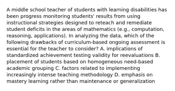 A middle school teacher of students with learning disabilities has been progress monitoring students' results from using instructional strategies designed to reteach and remediate student deficits in the areas of mathematics (e.g., computation, reasoning, applications). In analyzing the data, which of the following drawbacks of curriculum-based ongoing assessment is essential for the teacher to consider? A. implications of standardized achievement testing validity for reevaluations B. placement of students based on homogeneous need-based academic grouping C. factors related to implementing increasingly intense teaching methodology D. emphasis on mastery learning rather than maintenance or generalization