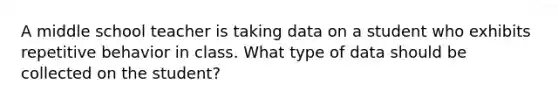 A middle school teacher is taking data on a student who exhibits repetitive behavior in class. What type of data should be collected on the student?