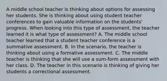 A middle school teacher is thinking about options for assessing her students. She is thinking about using student teacher conferences to gain valuable information on the students' progress. When looking into this type of assessment, the teacher learned it is what type of assessment? A. The middle school teacher learned that a student teacher conference is a summative assessment. B. In the scenario, the teacher is thinking about using a formative assessment. C. The middle teacher is thinking that she will use a sum-form assessment with her class. D. The teacher in this scenario is thinking of giving her students a correctional assessment.