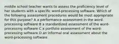 middle school teacher wants to assess the proficiency level of her students with a specific word-processing software. Which of the following assessment procedures would be most appropriate for this purpose? A a performance assessment in the word-processing software B a standardized assessment of the word-processing software C a portfolio assessment of the word-processing software D an informal oral assessment about the word-processing software