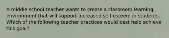 A middle school teacher wants to create a classroom learning environment that will support increased self esteem in students. Which of the following teacher practices would best help achieve this goal?