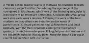 A middle school teacher wants to motivate his students to learn classroom subject matter. Considering the age range of the youngsters in his classes, which one of the following strategies is most likely to be effective? Select one: A.Incorporate small-group work into each week's lessons. B.Display the work of the best students so that others can shoot for similar levels of performance. C.Award points for high achievement and good behavior, with the three students earning the most points getting an end-of-semester prize. D.Regularly remind students of his classroom rules so that students' behavior doesn't get out of control and interfere with instruction.