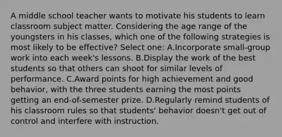 A middle school teacher wants to motivate his students to learn classroom subject matter. Considering the age range of the youngsters in his classes, which one of the following strategies is most likely to be effective? Select one: A.Incorporate small-group work into each week's lessons. B.Display the work of the best students so that others can shoot for similar levels of performance. C.Award points for high achievement and good behavior, with the three students earning the most points getting an end-of-semester prize. D.Regularly remind students of his classroom rules so that students' behavior doesn't get out of control and interfere with instruction.