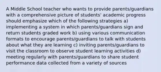 A Middle School teacher who wants to provide parents/guardians with a comprehensive picture of students' academic progress should emphasize which of the following strategies a) implementing a system in which parents/guardians sign and return students graded work b) using various communication formats to encourage parents/guardians to talk with students about what they are learning c) inviting parents/guardians to visit the classroom to observe student learning activities d) meeting regularly with parents/guardians to share student performance data collected from a variety of sources