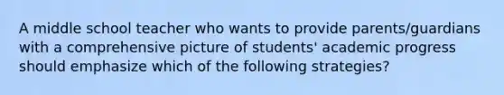 A middle school teacher who wants to provide parents/guardians with a comprehensive picture of students' academic progress should emphasize which of the following strategies?