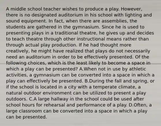 A middle school teacher wishes to produce a play. However, there is no designated auditorium in his school with lighting and sound equipment. In fact, when there are assemblies, the students are gathered in the gymnasium. Since he is used to presenting plays in a traditional theatre, he gives up and decides to teach theatre through other instructional means rather than through actual play production. If he had thought more creatively, he might have realized that plays do not necessarily need an auditorium in order to be effectively presented. Of the following choices, which is the least likely to become a space in which a play can be presented? A.When not in use by athletic activities, a gymnasium can be converted into a space in which a play can effectively be presented. B.During the fall and spring, or if the school is located in a city with a temperate climate, a natural outdoor environment can be utilized to present a play outdoors. C.A large hallway in the school could be used after school hours for rehearsal and performance of a play. D.Often, a large classroom can be converted into a space in which a play can be presented.