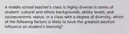 A middle school teacher's class is highly diverse in terms of student' cultural and ethnic backgrounds, ability levels, and socioeconomic status. In a class with a degree of diversity, which of the following factors is likely to have the greatest positive influence on student's learning?