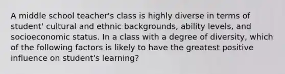 A middle school teacher's class is highly diverse in terms of student' cultural and ethnic backgrounds, ability levels, and socioeconomic status. In a class with a degree of diversity, which of the following factors is likely to have the greatest positive influence on student's learning?