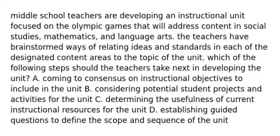 middle school teachers are developing an instructional unit focused on the olympic games that will address content in social studies, mathematics, and language arts. the teachers have brainstormed ways of relating ideas and standards in each of the designated content areas to the topic of the unit. which of the following steps should the teachers take next in developing the unit? A. coming to consensus on instructional objectives to include in the unit B. considering potential student projects and activities for the unit C. determining the usefulness of current instructional resources for the unit D. establishing guided questions to define the scope and sequence of the unit