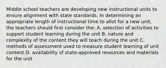 Middle school teachers are developing new instructional units to ensure alignment with state standards. In determining an appropriate length of instructional time to allot for a new unit, the teachers should first consider the: A. selection of activities to support student learning during the unit B. nature and complexity of the content they will teach during the unit C. methods of assessment used to measure student learning of unit content D. availability of state-approved resources and materials for the unit