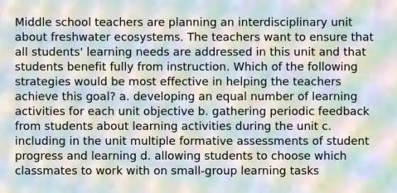 Middle school teachers are planning an interdisciplinary unit about freshwater ecosystems. The teachers want to ensure that all students' learning needs are addressed in this unit and that students benefit fully from instruction. Which of the following strategies would be most effective in helping the teachers achieve this goal? a. developing an equal number of learning activities for each unit objective b. gathering periodic feedback from students about learning activities during the unit c. including in the unit multiple formative assessments of student progress and learning d. allowing students to choose which classmates to work with on small-group learning tasks