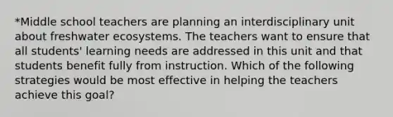 *Middle school teachers are planning an interdisciplinary unit about freshwater ecosystems. The teachers want to ensure that all students' learning needs are addressed in this unit and that students benefit fully from instruction. Which of the following strategies would be most effective in helping the teachers achieve this goal?