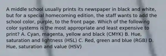 A middle school usually prints its newspaper in black and white, but for a special homecoming edition, the staff wants to add the school color, purple, to the front page. Which of the following color systems is the most appropriate and least expensive to print? A. Cyan, magenta, yellow and black (CMYK) B. Hue, saturation and lightness (HSL) C. Red, green and blue (RGB) D. Hue, saturation and value (HSV)