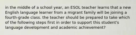 in the middle of a school year, an ESOL teacher learns that a new English language learner from a migrant family will be joining a fourth-grade class. the teacher should be prepared to take which of the following steps first in order to support this student's language development and academic achievement?