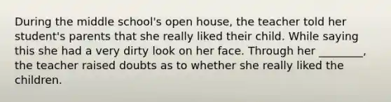 During the middle school's open house, the teacher told her student's parents that she really liked their child. While saying this she had a very dirty look on her face. Through her ________, the teacher raised doubts as to whether she really liked the children.