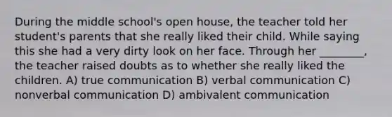 During the middle school's open house, the teacher told her student's parents that she really liked their child. While saying this she had a very dirty look on her face. Through her ________, the teacher raised doubts as to whether she really liked the children. A) true communication B) verbal communication C) nonverbal communication D) ambivalent communication