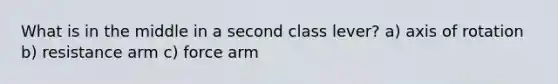 What is in the middle in a second class lever? a) axis of rotation b) resistance arm c) force arm