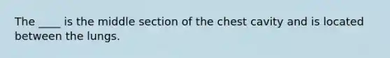 The ____ is the middle section of the chest cavity and is located between the lungs.