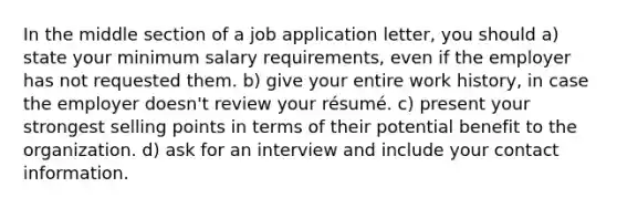 In the middle section of a job application letter, you should a) state your minimum salary requirements, even if the employer has not requested them. b) give your entire work history, in case the employer doesn't review your résumé. c) present your strongest selling points in terms of their potential benefit to the organization. d) ask for an interview and include your contact information.