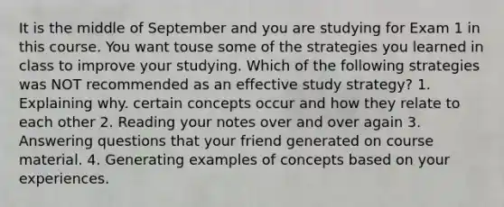 It is the middle of September and you are studying for Exam 1 in this course. You want touse some of the strategies you learned in class to improve your studying. Which of the following strategies was NOT recommended as an effective study strategy? 1. Explaining why. certain concepts occur and how they relate to each other 2. Reading your notes over and over again 3. Answering questions that your friend generated on course material. 4. Generating examples of concepts based on your experiences.