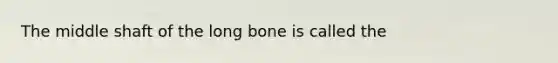 The middle shaft of the long bone is called the