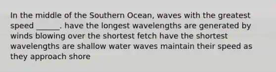 In the middle of the Southern Ocean, waves with the greatest speed ______. have the longest wavelengths are generated by winds blowing over the shortest fetch have the shortest wavelengths are shallow water waves maintain their speed as they approach shore