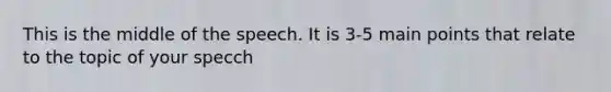 This is the middle of the speech. It is 3-5 main points that relate to the topic of your specch