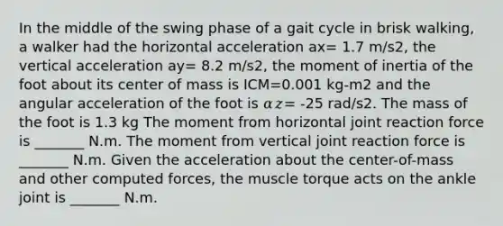 In the middle of the swing phase of a gait cycle in brisk walking, a walker had the horizontal acceleration ax= 1.7 m/s2, the vertical acceleration ay= 8.2 m/s2, the moment of inertia of the foot about its center of mass is ICM=0.001 kg-m2 and the angular acceleration of the foot is 𝛼𝑧= -25 rad/s2. The mass of the foot is 1.3 kg The moment from horizontal joint reaction force is _______ N.m. The moment from vertical joint reaction force is _______ N.m. Given the acceleration about the center-of-mass and other computed forces, the muscle torque acts on the ankle joint is _______ N.m.